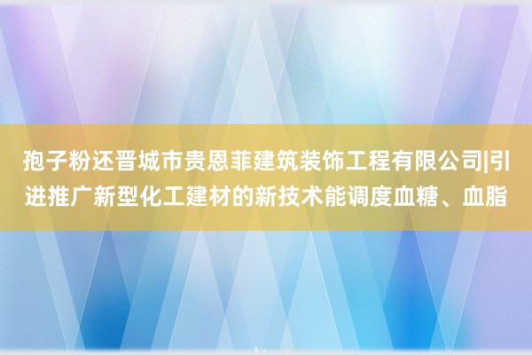 孢子粉还晋城市贵恩菲建筑装饰工程有限公司|引进推广新型化工建材的新技术能调度血糖、血脂