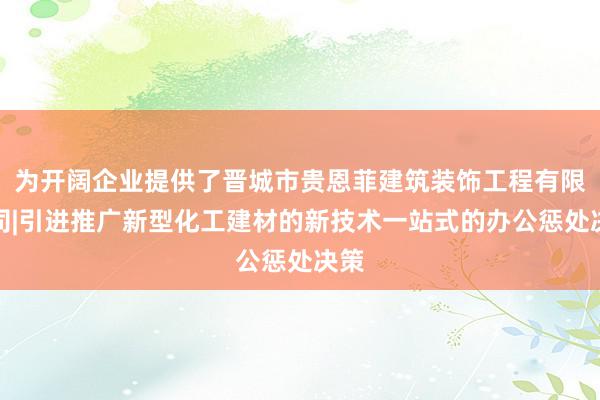 为开阔企业提供了晋城市贵恩菲建筑装饰工程有限公司|引进推广新型化工建材的新技术一站式的办公惩处决策