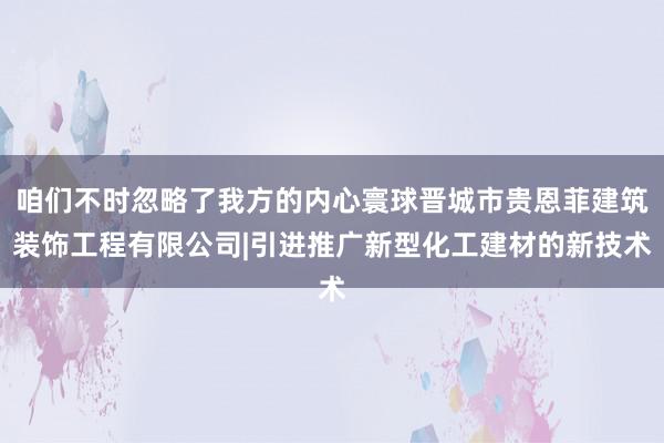 咱们不时忽略了我方的内心寰球晋城市贵恩菲建筑装饰工程有限公司|引进推广新型化工建材的新技术