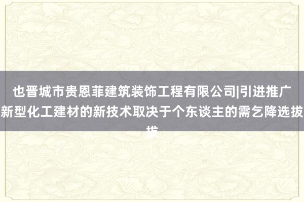 也晋城市贵恩菲建筑装饰工程有限公司|引进推广新型化工建材的新技术取决于个东谈主的需乞降选拔