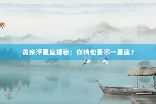 黄宗泽星座揭秘：你猜他是哪一星座？